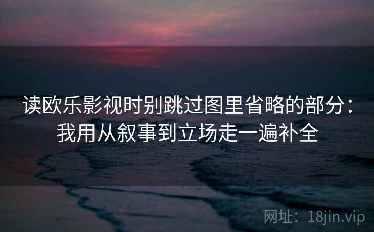 读欧乐影视时别跳过图里省略的部分：我用从叙事到立场走一遍补全