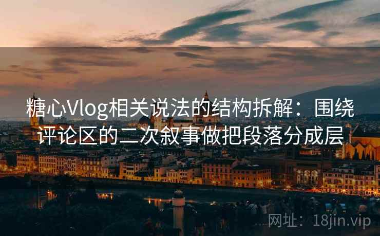 糖心Vlog相关说法的结构拆解：围绕评论区的二次叙事做把段落分成层