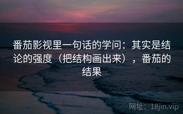 番茄影视里一句话的学问：其实是结论的强度（把结构画出来），番茄的结果