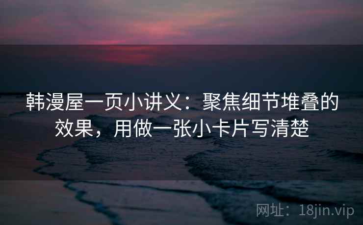 韩漫屋一页小讲义：聚焦细节堆叠的效果，用做一张小卡片写清楚