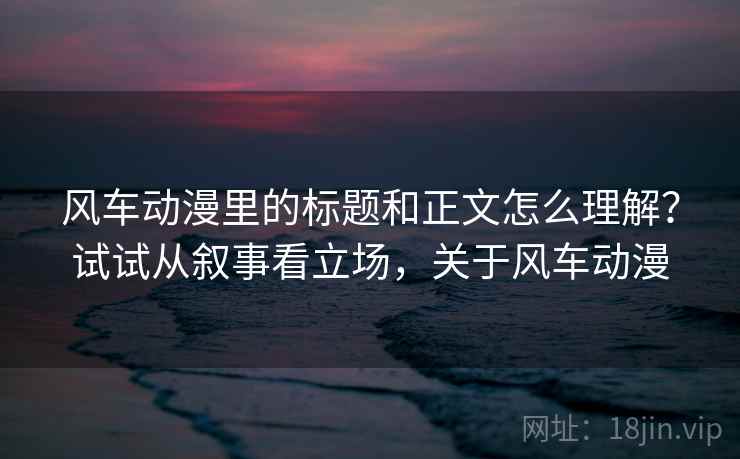 风车动漫里的标题和正文怎么理解？试试从叙事看立场，关于风车动漫