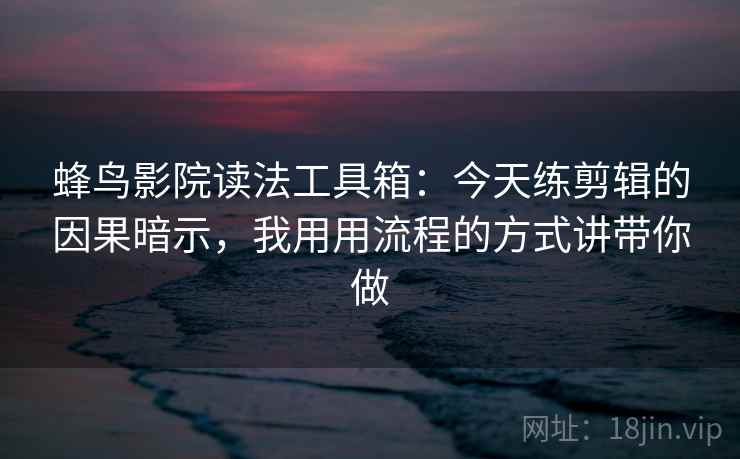 蜂鸟影院读法工具箱：今天练剪辑的因果暗示，我用用流程的方式讲带你做