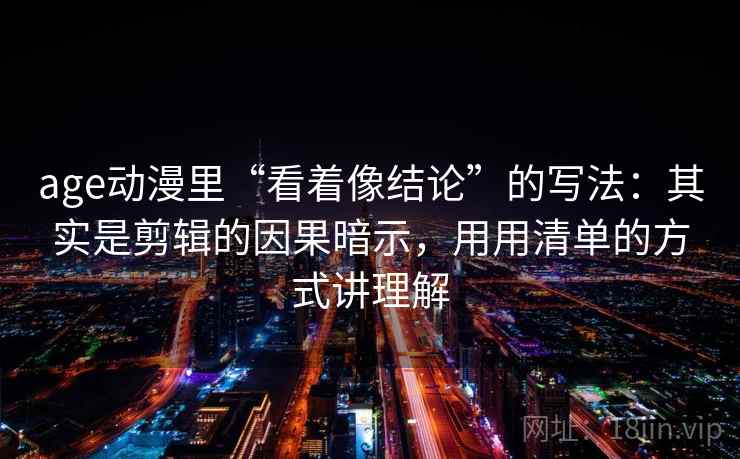 age动漫里“看着像结论”的写法：其实是剪辑的因果暗示，用用清单的方式讲理解