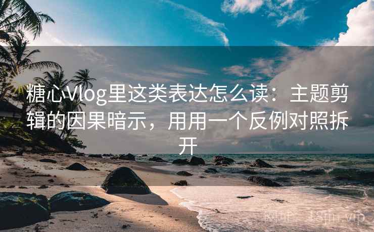 糖心Vlog里这类表达怎么读：主题剪辑的因果暗示，用用一个反例对照拆开