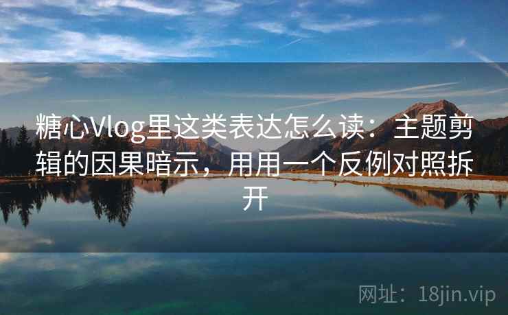 糖心Vlog里这类表达怎么读：主题剪辑的因果暗示，用用一个反例对照拆开