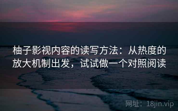 柚子影视内容的读写方法：从热度的放大机制出发，试试做一个对照阅读